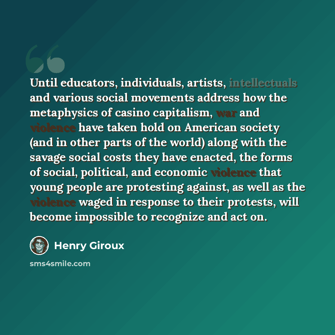 “Until educators, individuals, artists, intellectuals and various social movements address how the metaphysics of casino capitalism, war and violence have taken hold on American society (and in other parts of the world) along with the savage social costs they have enacted, the forms of social…” quote by Henry Giroux