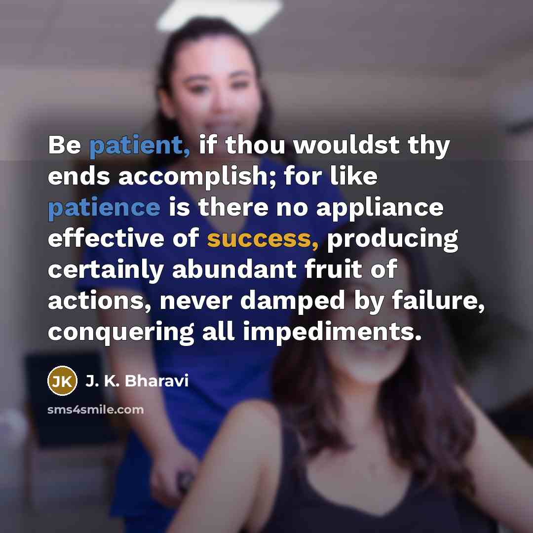 “Be patient, if thou wouldst thy ends accomplish; for like patience is there no appliance effective of success, producing certainly abundant fruit of actions, never damped by failure, conquering all impediments.” quote by J. K. Bharavi