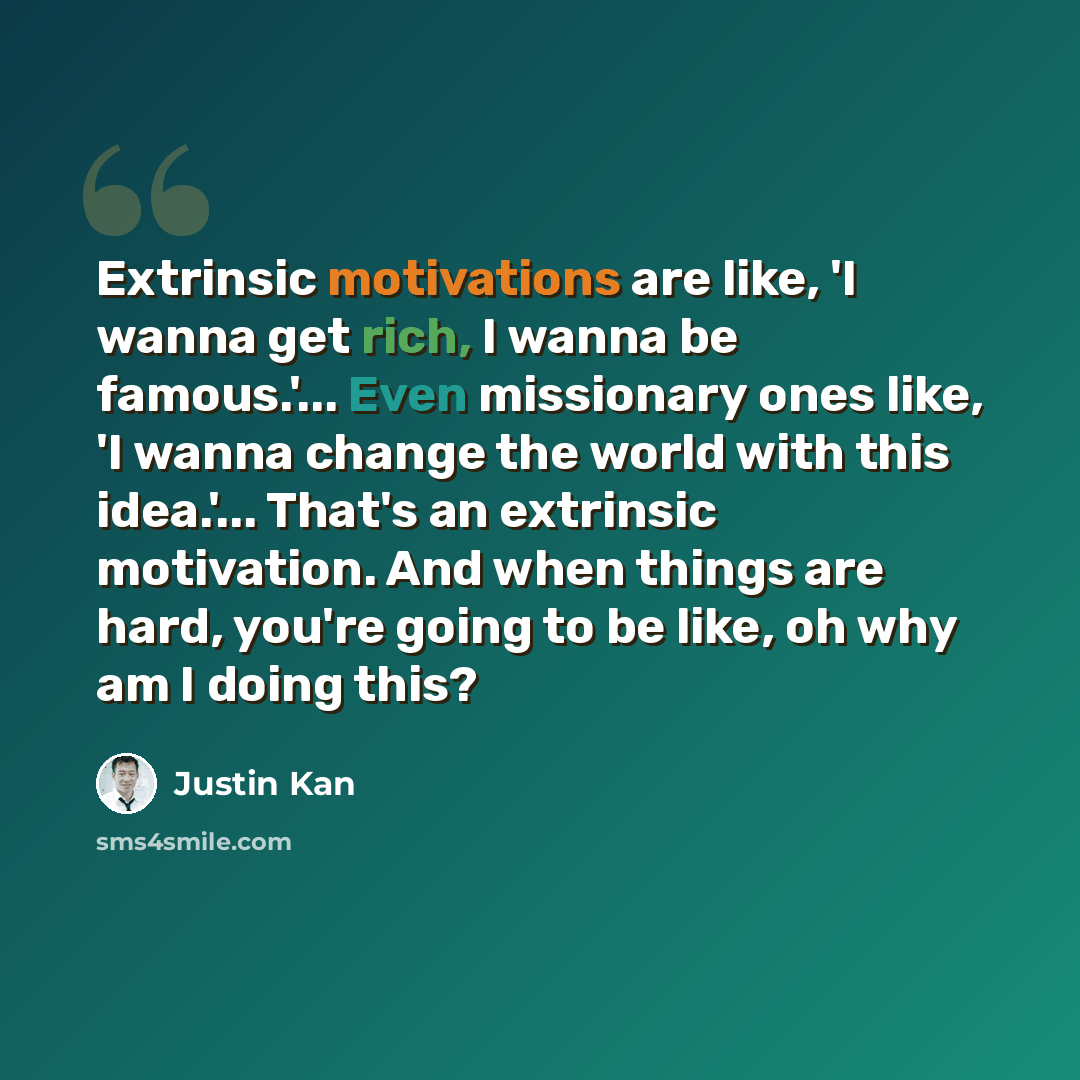 “Extrinsic motivations are like, 'I wanna get rich, I wanna be famous.'... Even missionary ones like, 'I wanna change the world with this idea.'... That's an extrinsic motivation. And when things are hard, you're going to be like, oh why am I doing this?” quote by Justin Kan