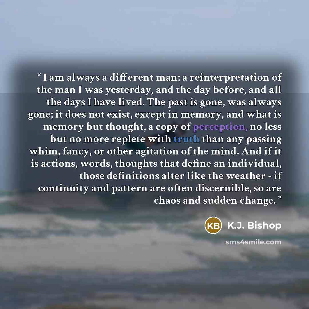 “I am always a different man; a reinterpretation of the man I was yesterday, and the day before, and all the days I have lived. The past is gone, was always gone; it does not exist, except in memory, and what is memory but thought, a copy of perception, no less but no more replete with truth than…” quote by K.J. Bishop