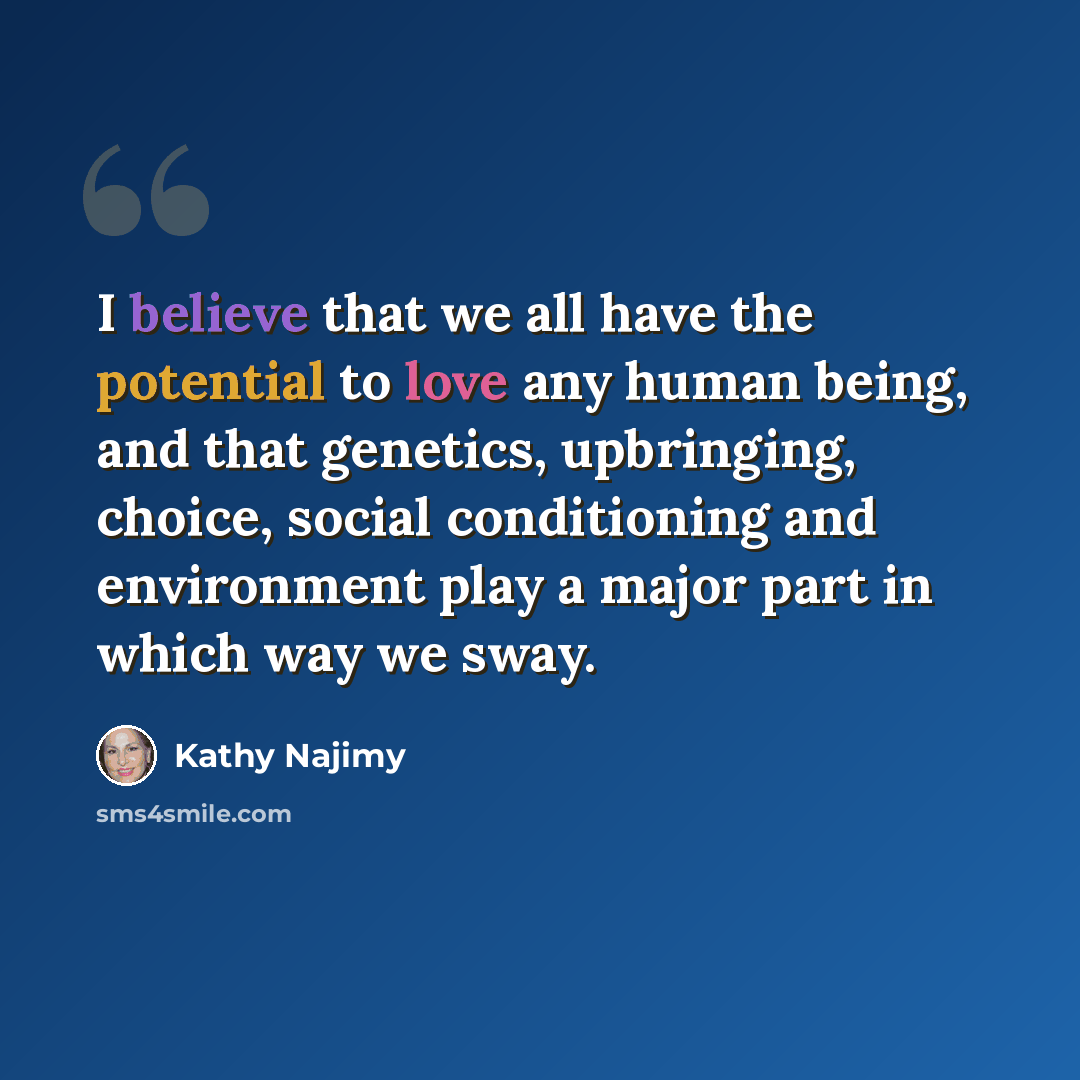 “I believe that we all have the potential to love any human being, and that genetics, upbringing, choice, social conditioning and environment play a major part in which way we sway.” quote by Kathy Najimy