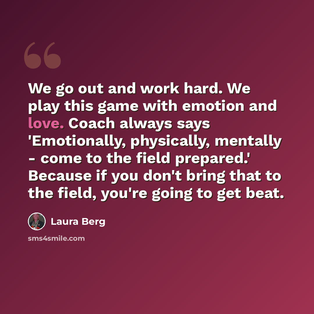 “We go out and work hard. We play this game with emotion and love. Coach always says 'Emotionally, physically, mentally - come to the field prepared.' Because if you don't bring that to the field, you're going to get beat.” quote by Laura Berg