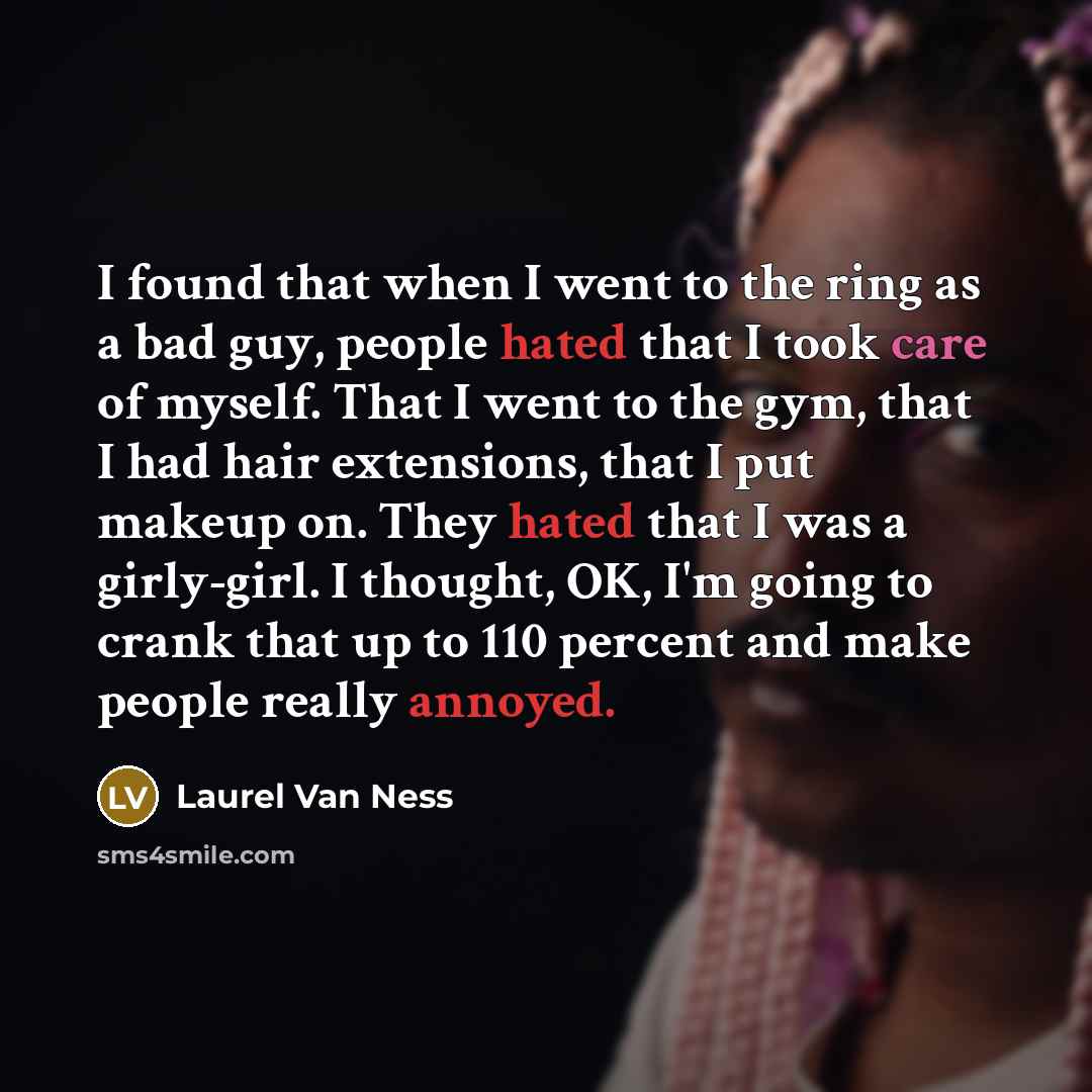 “I found that when I went to the ring as a bad guy, people hated that I took care of myself. That I went to the gym, that I had hair extensions, that I put makeup on. They hated that I was a girly-girl. I thought, OK, I'm going to crank that up to 110 percent and make people really annoyed.” quote by Laurel Van Ness