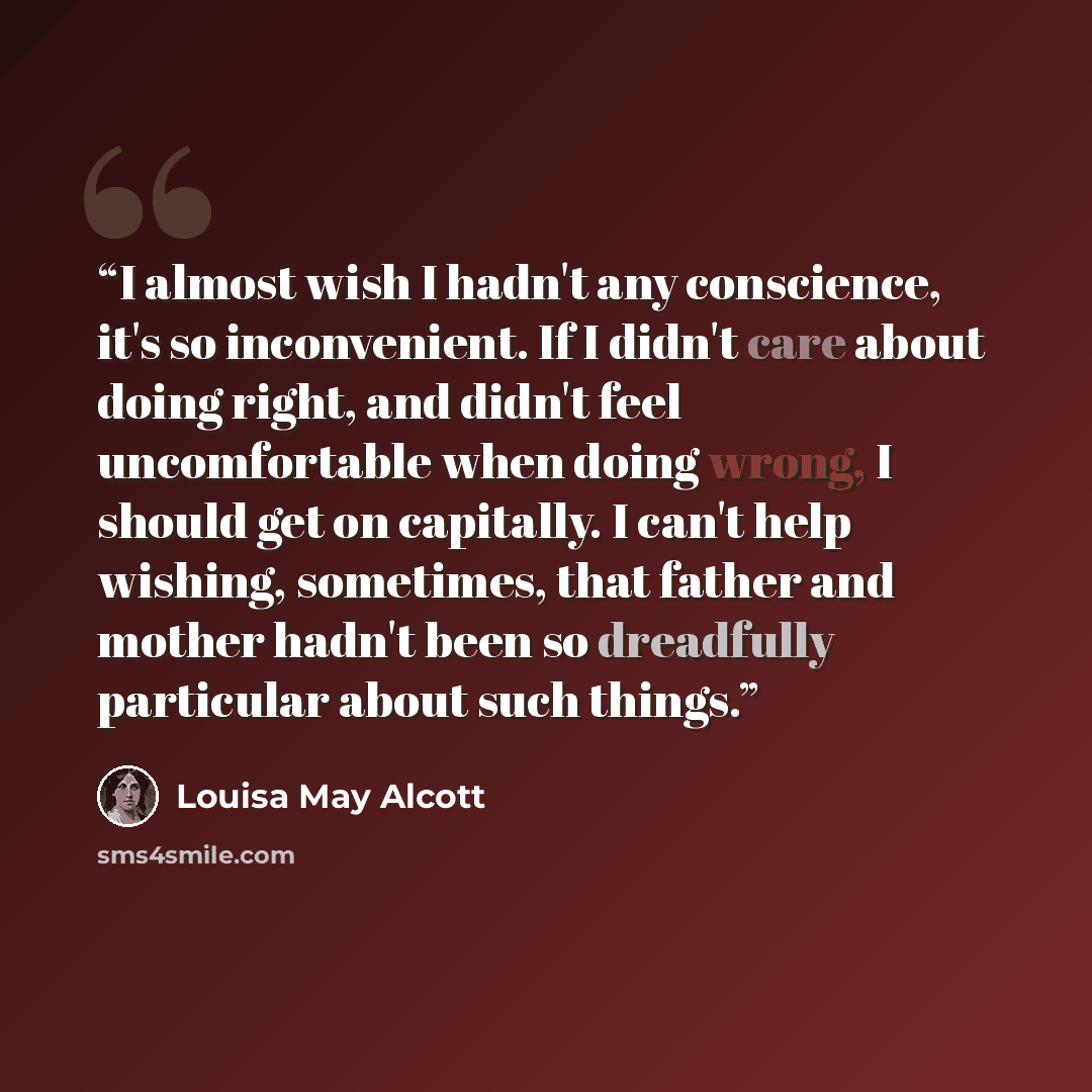“I almost wish I hadn't any conscience, it's so inconvenient. If I didn't care about doing right, and didn't feel uncomfortable when doing wrong, I should get on capitally. I can't help wishing, sometimes, that father and mother hadn't been so dreadfully particular about such things.” quote by Louisa May Alcott