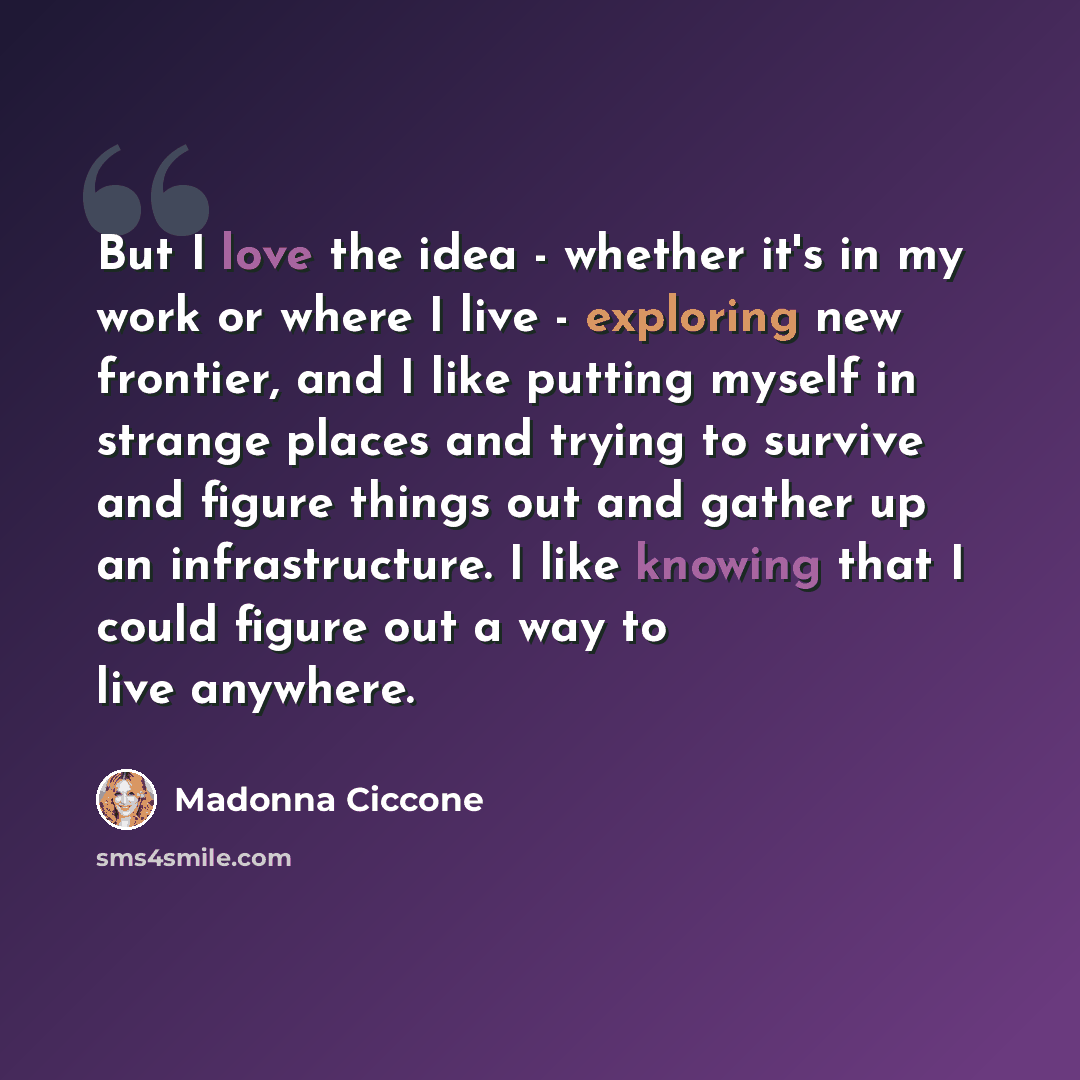“But I love the idea - whether it's in my work or where I live - exploring new frontier, and I like putting myself in strange places and trying to survive and figure things out and gather up an infrastructure. I like knowing that I could figure out a way to live anywhere.” quote by Madonna Ciccone