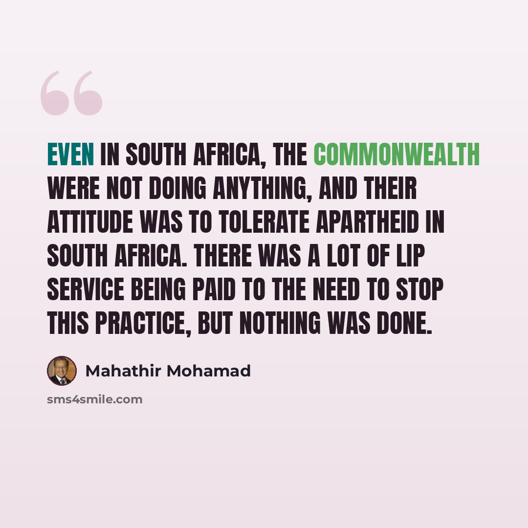 “Even in South Africa, the Commonwealth were not doing anything, and their attitude was to tolerate apartheid in South Africa. There was a lot of lip service being paid to the need to stop this practice, but nothing was done.” quote by Mahathir Mohamad