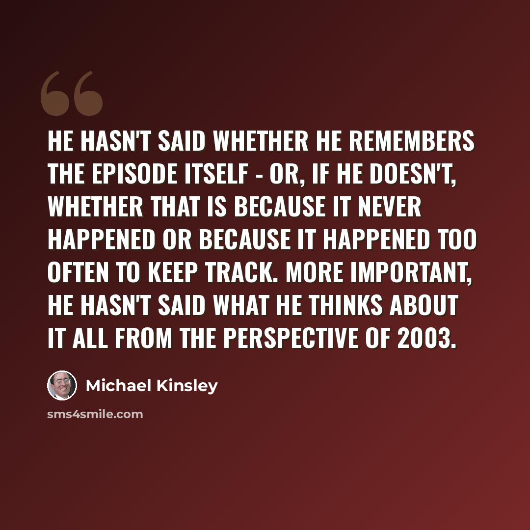 “He hasn't said whether he remembers the episode itself - or, if he doesn't, whether that is because it never happened or because it happened too often to keep track. More important, he hasn't said what he thinks about it all from the perspective of 2003.” quote by Michael Kinsley
