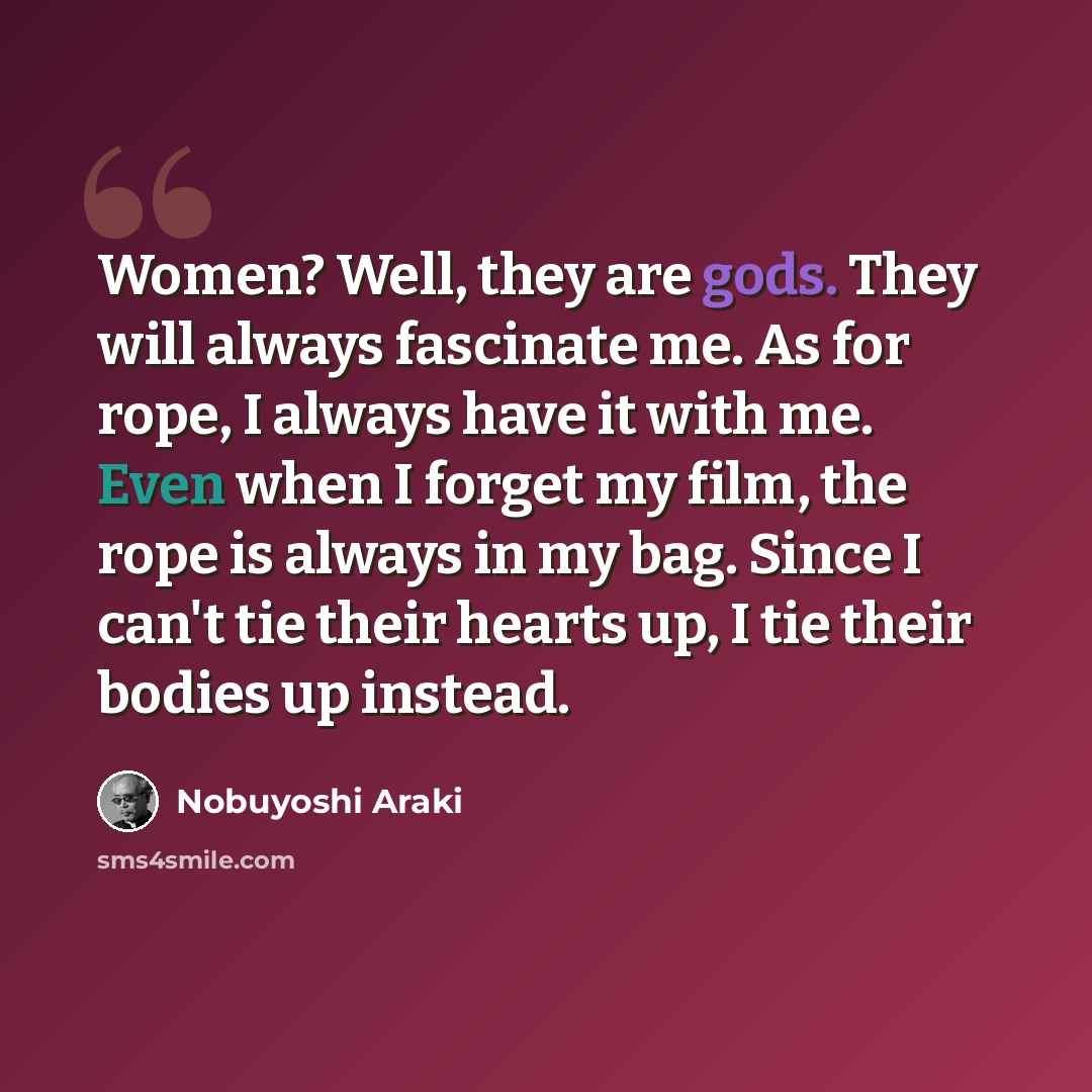 “Women? Well, they are gods. They will always fascinate me. As for rope, I always have it with me. Even when I forget my film, the rope is always in my bag. Since I can't tie their hearts up, I tie their bodies up instead.” quote by Nobuyoshi Araki
