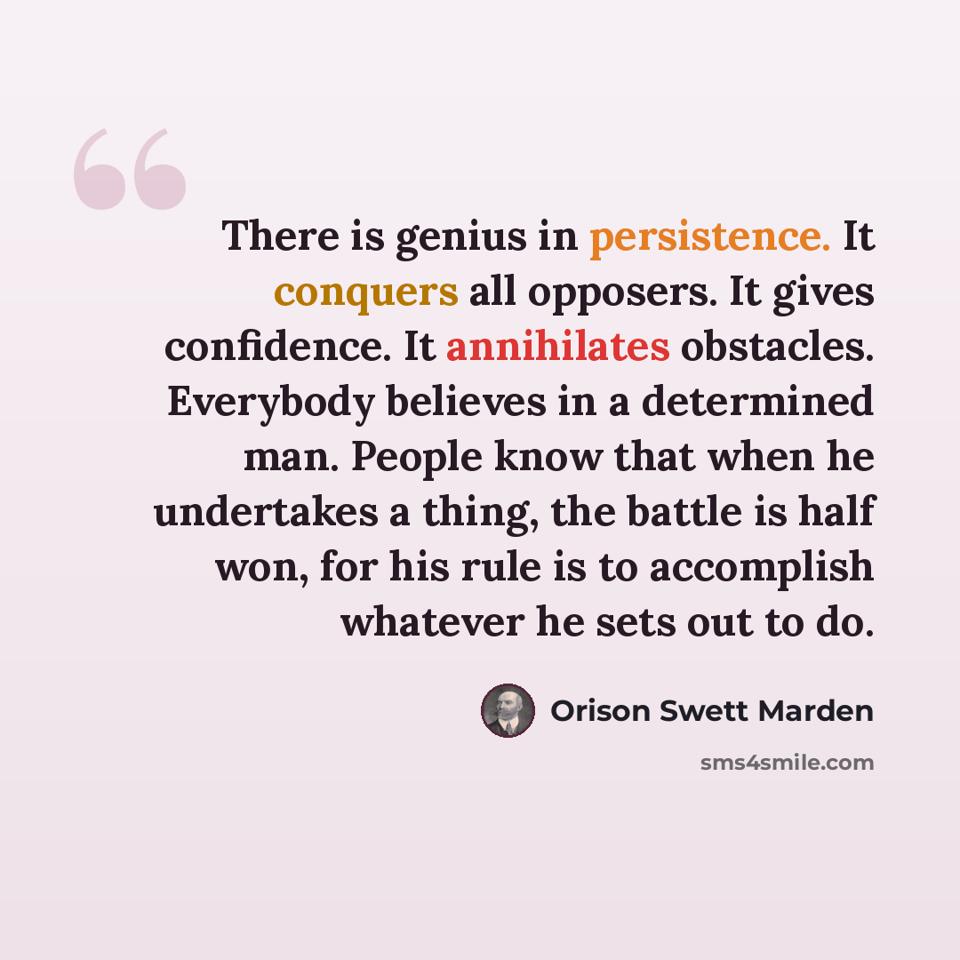 “There is genius in persistence. It conquers all opposers. It gives confidence. It annihilates obstacles. Everybody believes in a determined man. People know that when he undertakes a thing, the battle is half won, for his rule is to accomplish whatever he sets out to do.” quote by Orison Swett Marden