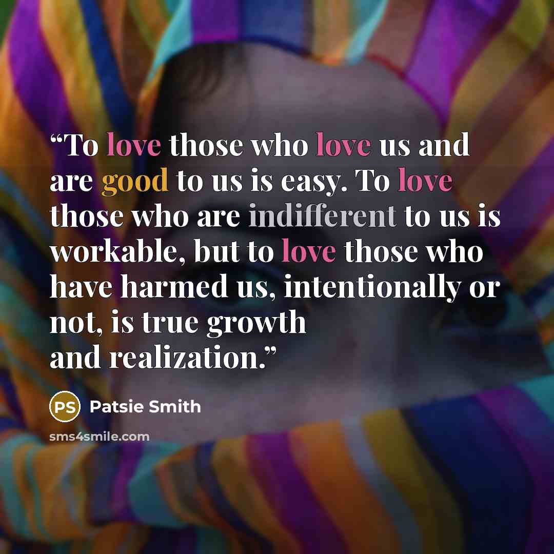 “To love those who love us and are good to us is easy. To love those who are indifferent to us is workable, but to love those who have harmed us, intentionally or not, is true growth and realization.” quote by Patsie Smith