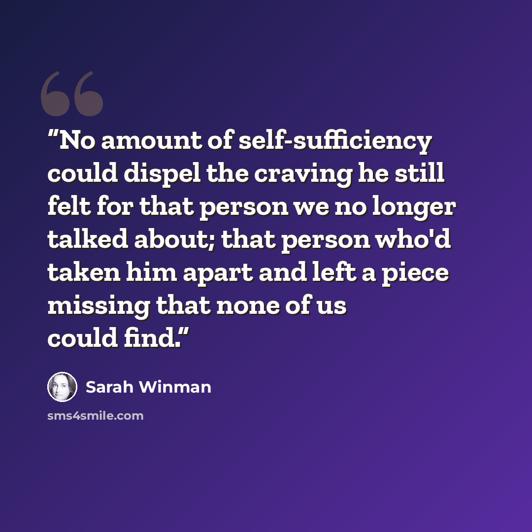 “No amount of self-sufficiency could dispel the craving he still felt for that person we no longer talked about; that person who'd taken him apart and left a piece missing that none of us could find.” quote by Sarah Winman