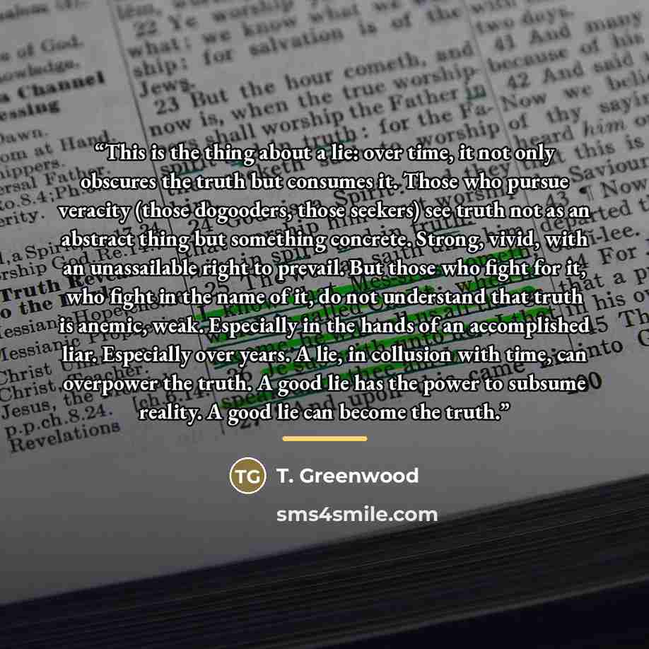 “This is the thing about a lie: over time, it not only obscures the truth but consumes it. Those who pursue veracity (those dogooders, those seekers) see truth not as an abstract thing but something concrete. Strong, vivid, with an unassailable right to prevail. But those who fight for it, who…” quote by T. Greenwood