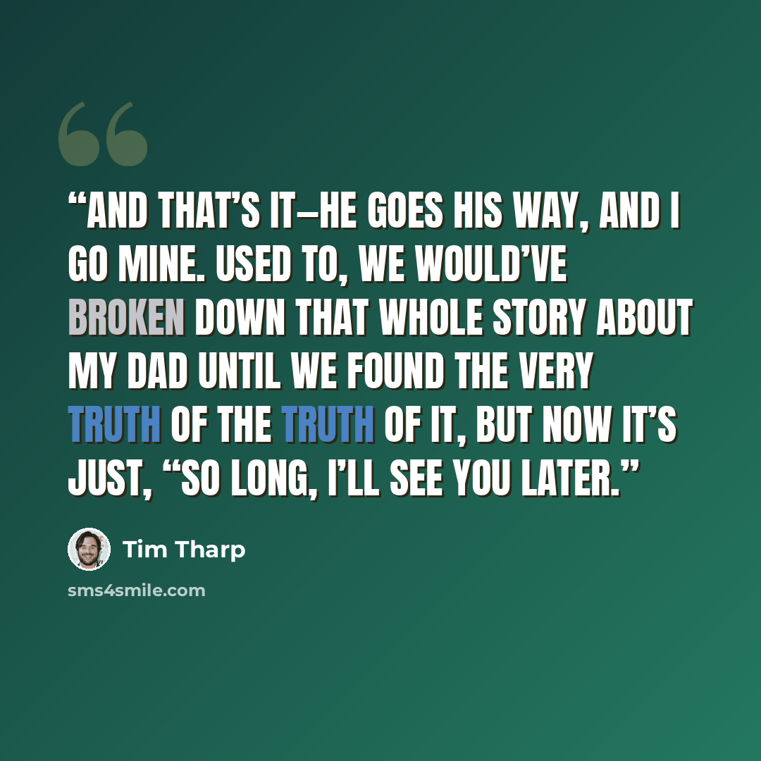 “And that’s it—he goes his way, and I go mine. Used to, we would’ve broken down that whole story about my dad until we found the very truth of the truth of it, but now it’s just, “So long, I’ll see you later.” quote by Tim Tharp