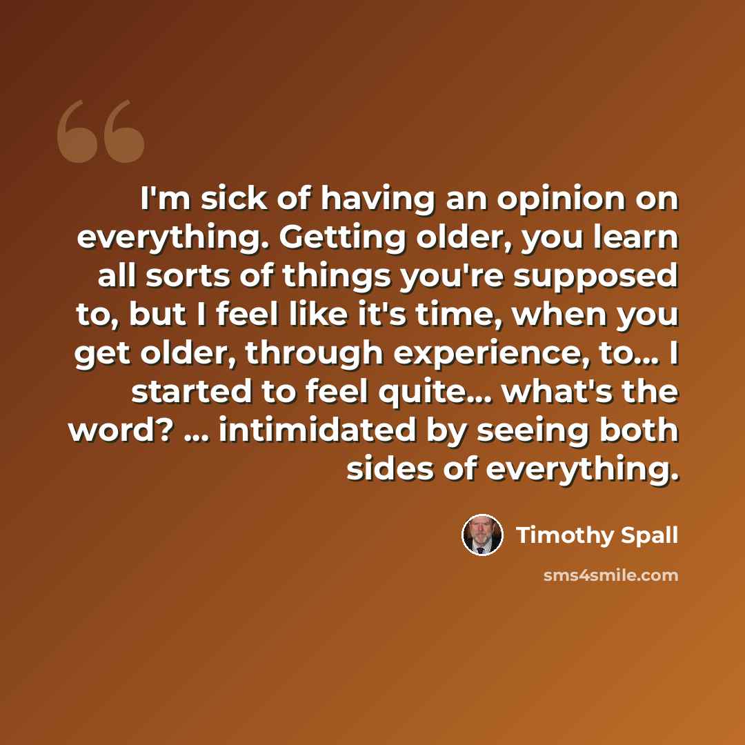 “I'm sick of having an opinion on everything. Getting older, you learn all sorts of things you're supposed to, but I feel like it's time, when you get older, through experience, to... I started to feel quite... what's the word? ... intimidated by seeing both sides of everything.” quote by Timothy Spall