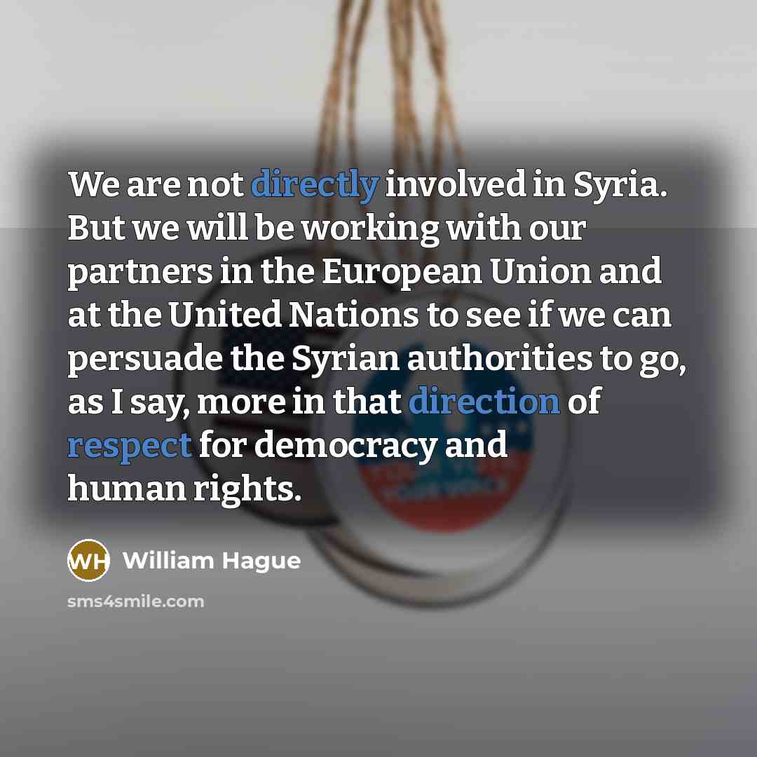 “We are not directly involved in Syria. But we will be working with our partners in the European Union and at the United Nations to see if we can persuade the Syrian authorities to go, as I say, more in that direction of respect for democracy and human rights.” quote by William Hague