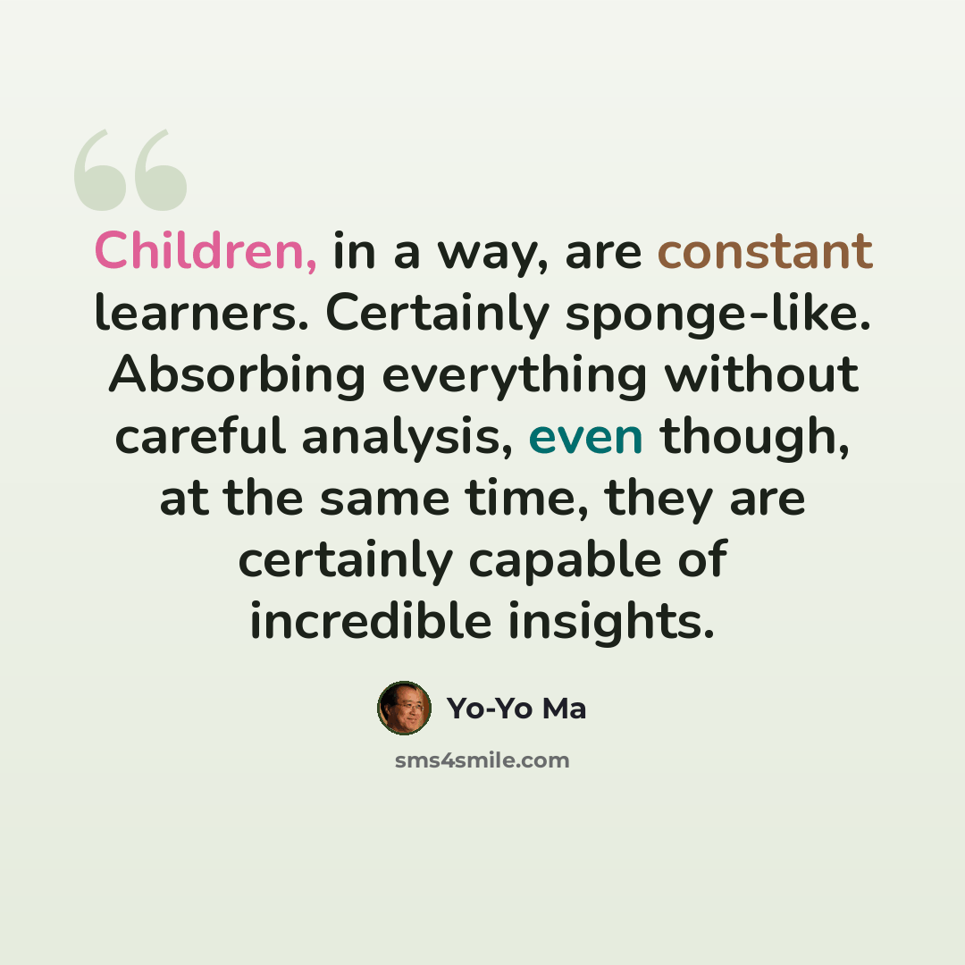 “Children, in a way, are constant learners. Certainly sponge-like. Absorbing everything without careful analysis, even though, at the same time, they are certainly capable of incredible insights.” quote by Yo-Yo Ma