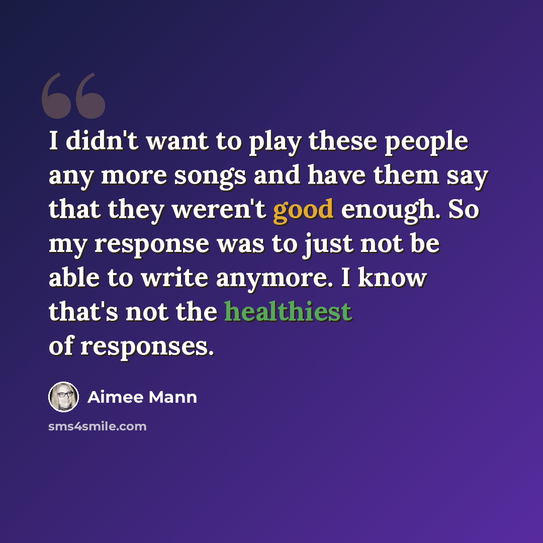 “I didn't want to play these people any more songs and have them say that they weren't good enough. So my response was to just not be able to write anymore. I know that's not the healthiest of responses.” quote by Aimee Mann
