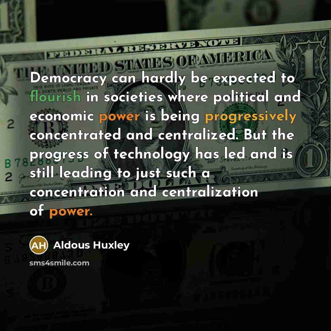 “Democracy can hardly be expected to flourish in societies where political and economic power is being progressively concentrated and centralized. But the progress of technology has led and is still leading to just such a concentration and centralization of power.” quote by Aldous Huxley