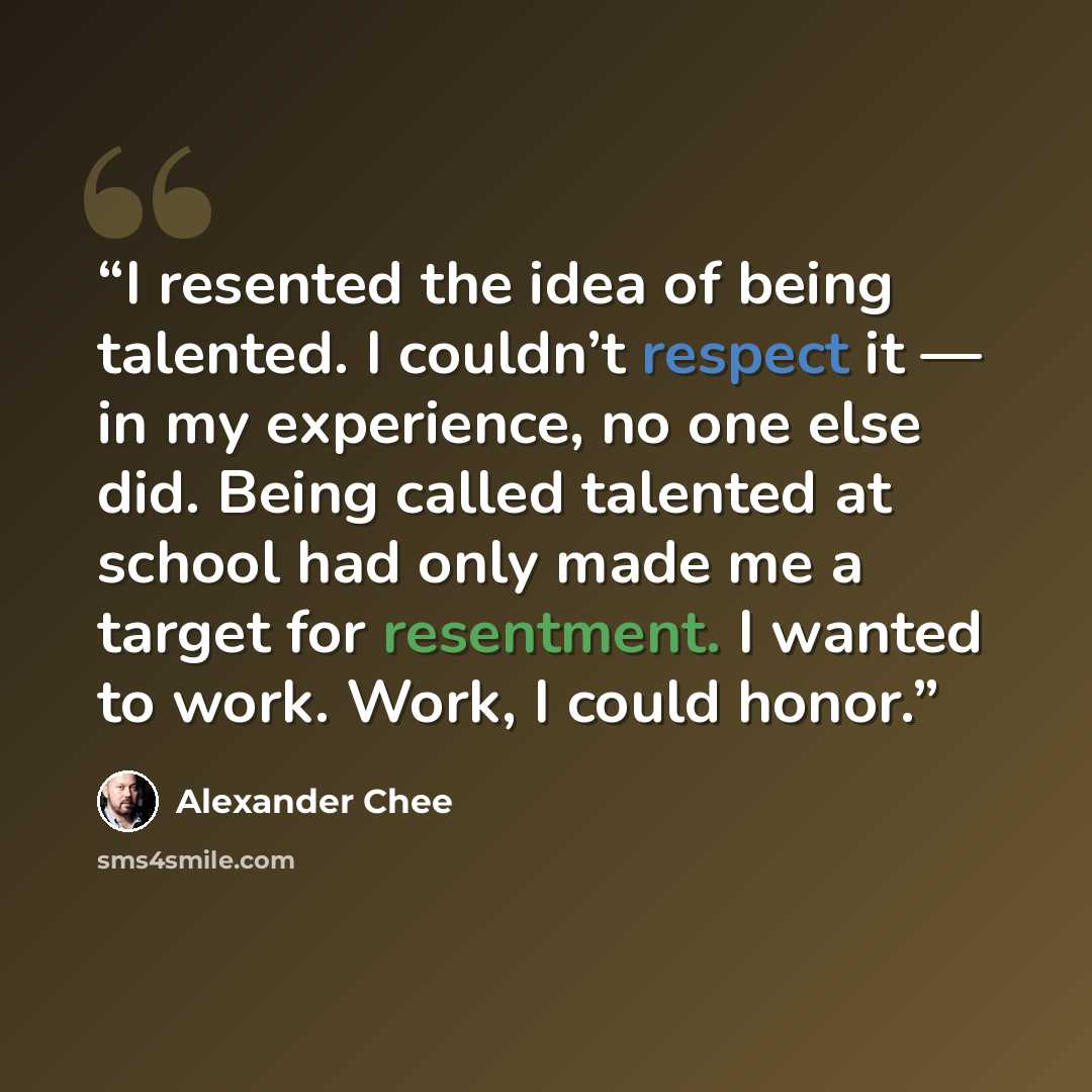 “I resented the idea of being talented. I couldn’t respect it — in my experience, no one else did. Being called talented at school had only made me a target for resentment. I wanted to work. Work, I could honor.” quote by Alexander Chee