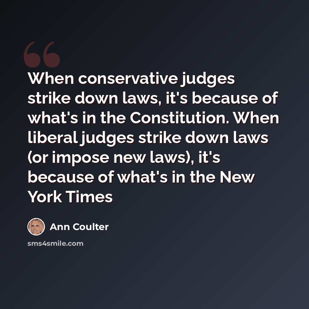 “When conservative judges strike down laws, it's because of what's in the Constitution. When liberal judges strike down laws (or impose new laws), it's because of what's in the New York Times” quote by Ann Coulter