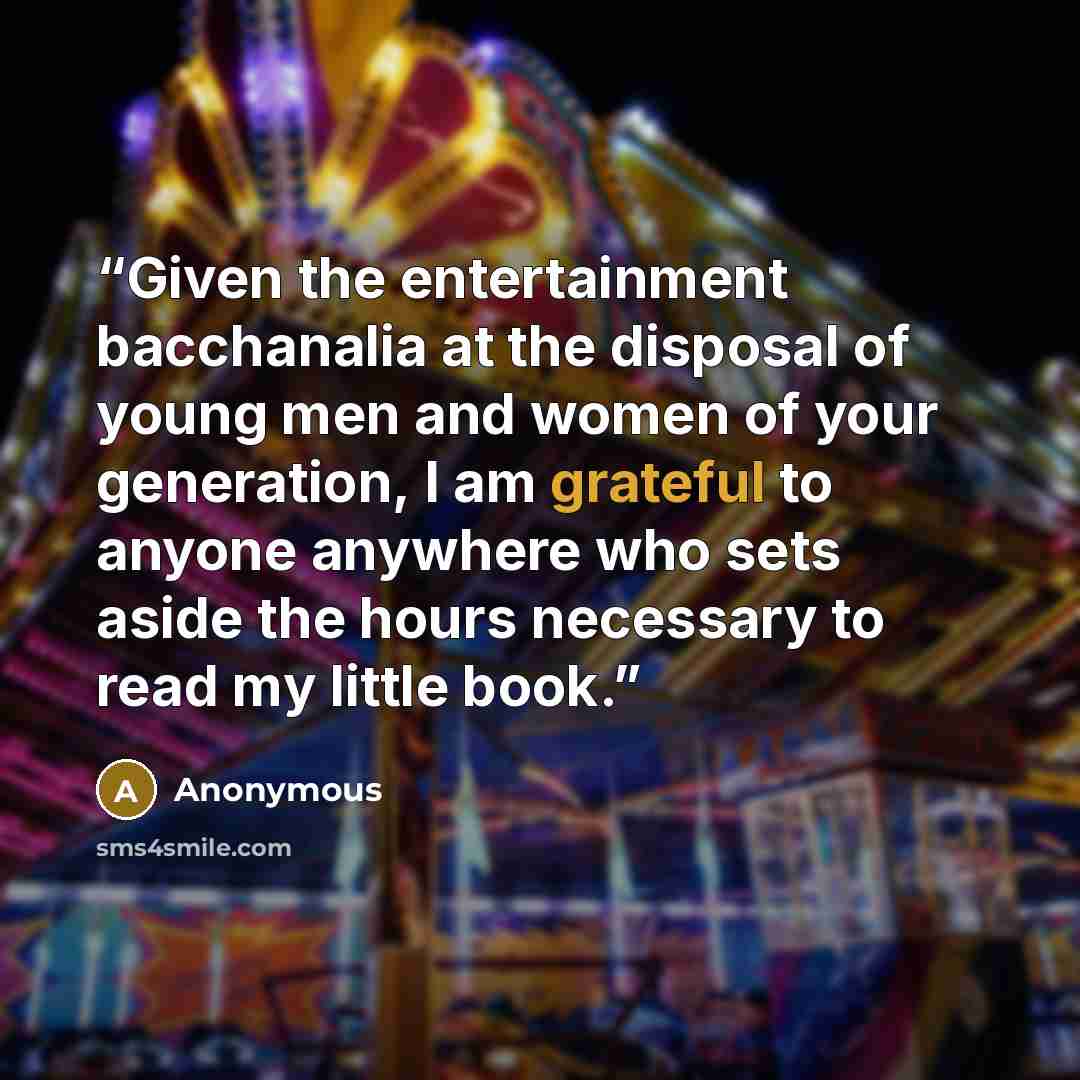 “Given the entertainment bacchanalia at the disposal of young men and women of your generation, I am grateful to anyone anywhere who sets aside the hours necessary to read my little book.” quote by Anonymous