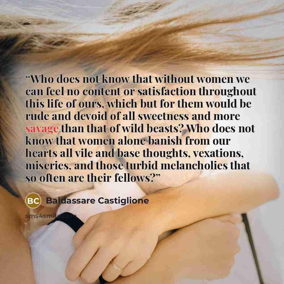 “Who does not know that without women we can feel no content or satisfaction throughout this life of ours, which but for them would be rude and devoid of all sweetness and more savage than that of wild beasts? Who does not know that women alone banish from our hearts all vile and base thoughts…” quote by Baldassare Castiglione