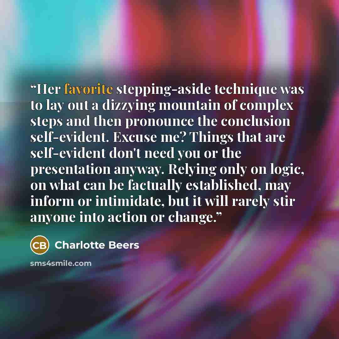“Her favorite stepping-aside technique was to lay out a dizzying mountain of complex steps and then pronounce the conclusion self-evident. Excuse me? Things that are self-evident don't need you or the presentation anyway. Relying only on logic, on what can be factually established, may inform or…” quote by Charlotte Beers