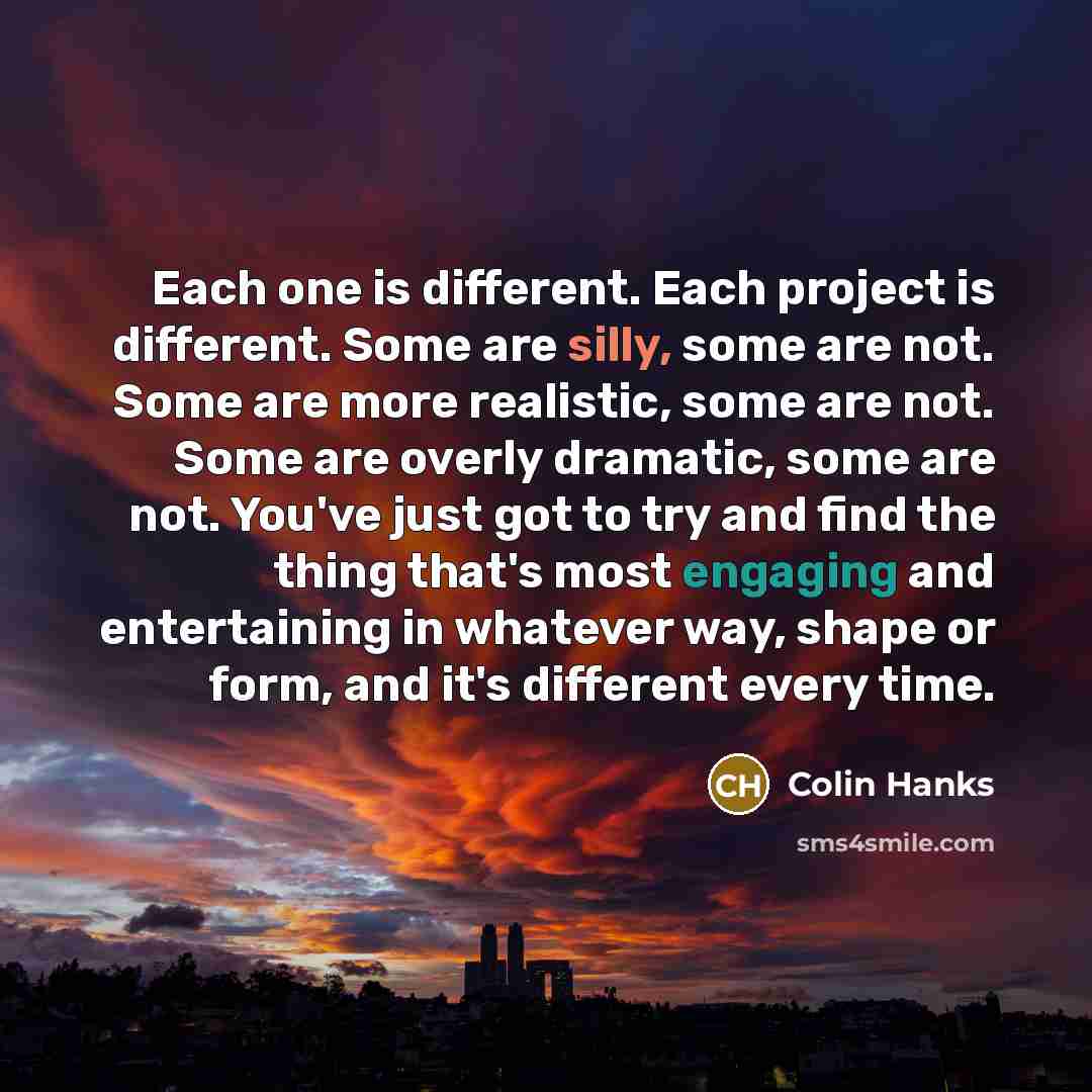 “Each one is different. Each project is different. Some are silly, some are not. Some are more realistic, some are not. Some are overly dramatic, some are not. You've just got to try and find the thing that's most engaging and entertaining in whatever way, shape or form, and it's different every…” quote by Colin Hanks