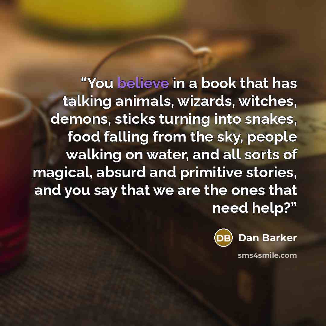 “You believe in a book that has talking animals, wizards, witches, demons, sticks turning into snakes, food falling from the sky, people walking on water, and all sorts of magical, absurd and primitive stories, and you say that we are the ones that need help?” quote by Dan Barker