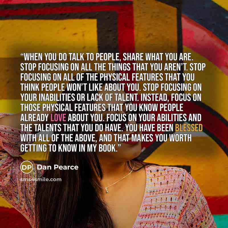 “When you do talk to people, share what you are. Stop focusing on all the things that you aren’t. Stop focusing on all of the physical features that you think people won’t like about you. Stop focusing on your inabilities or lack of talent. Instead, focus on those physical features that you know…” quote by Dan Pearce
