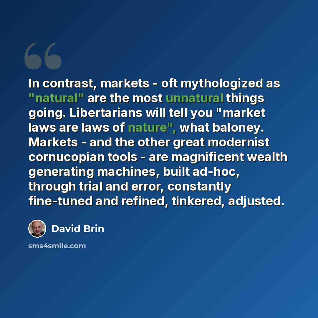 “In contrast, markets - oft mythologized as "natural" are the most unnatural things going. Libertarians will tell you "market laws are laws of nature", what baloney. Markets - and the other great modernist cornucopian tools - are magnificent wealth generating machines, built ad-hoc, through trial…” quote by David Brin