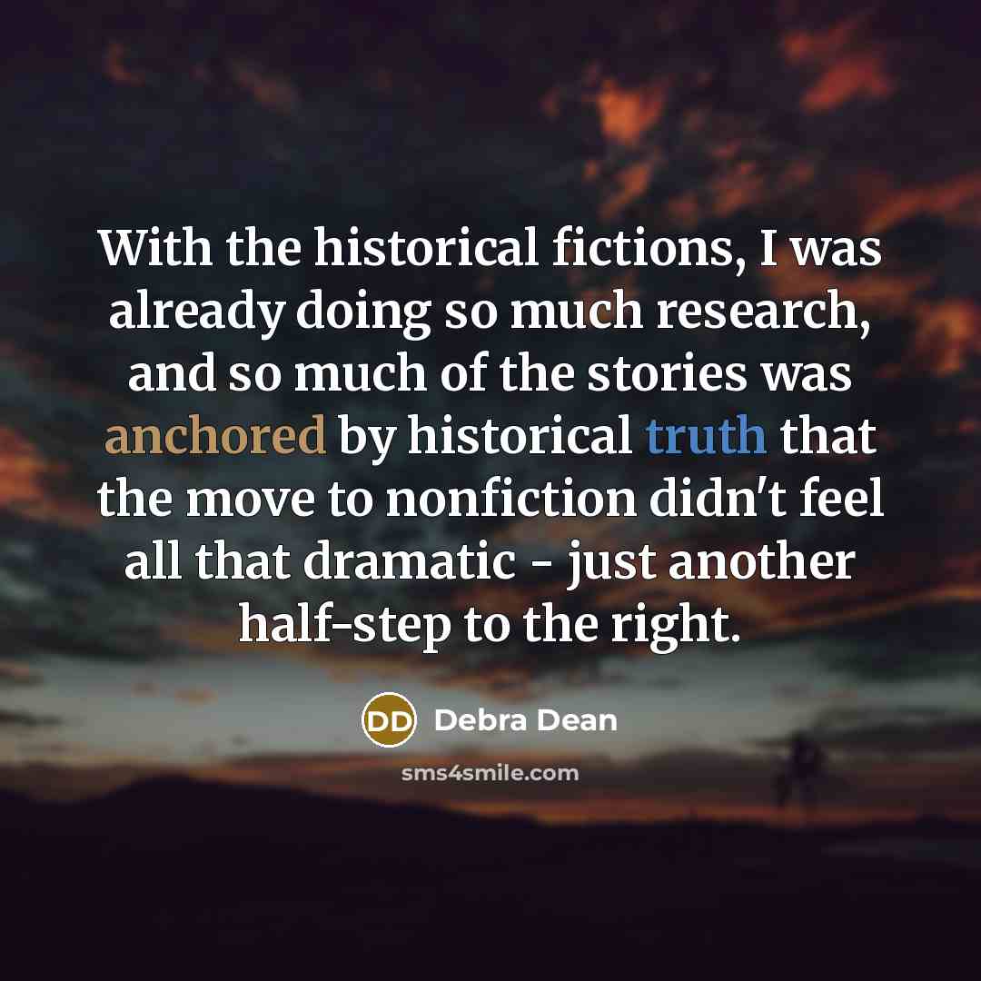 “With the historical fictions, I was already doing so much research, and so much of the stories was anchored by historical truth that the move to nonfiction didn't feel all that dramatic - just another half-step to the right.” quote by Debra Dean
