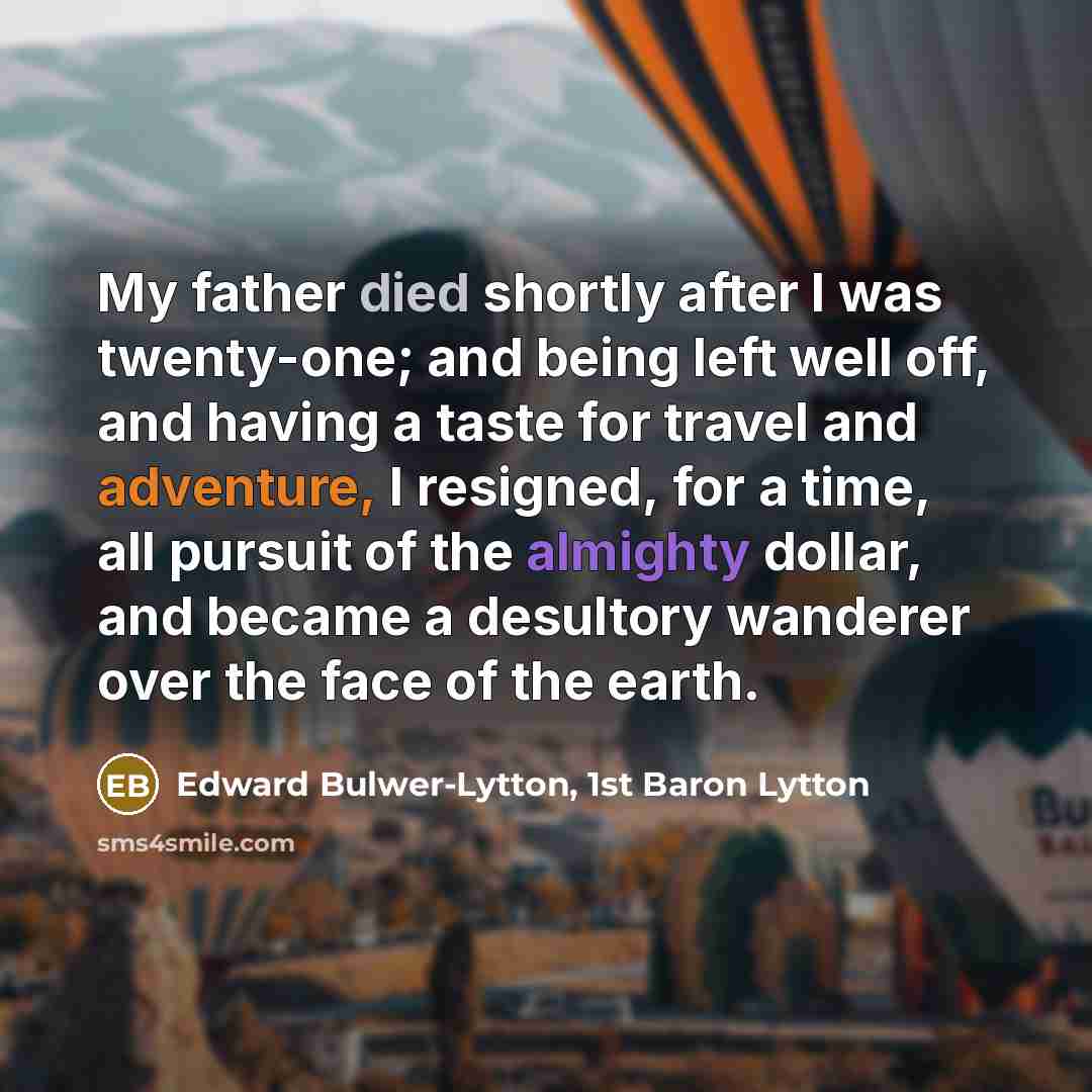 “My father died shortly after I was twenty-one; and being left well off, and having a taste for travel and adventure, I resigned, for a time, all pursuit of the almighty dollar, and became a desultory wanderer over the face of the earth.” quote by Edward Bulwer-Lytton, 1st Baron Lytton