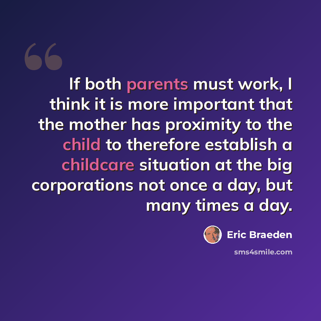“If both parents must work, I think it is more important that the mother has proximity to the child to therefore establish a childcare situation at the big corporations not once a day, but many times a day.” quote by Eric Braeden