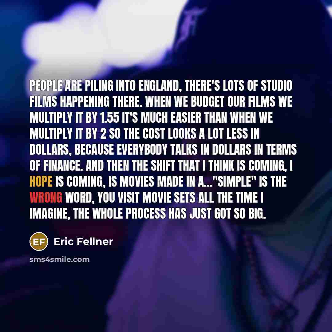 “People are piling into England, there's lots of studio films happening there. When we budget our films we multiply it by 1.55 it's much easier than when we multiply it by 2 so the cost looks a lot less in dollars, because everybody talks in dollars in terms of finance. And then the shift that I…” quote by Eric Fellner