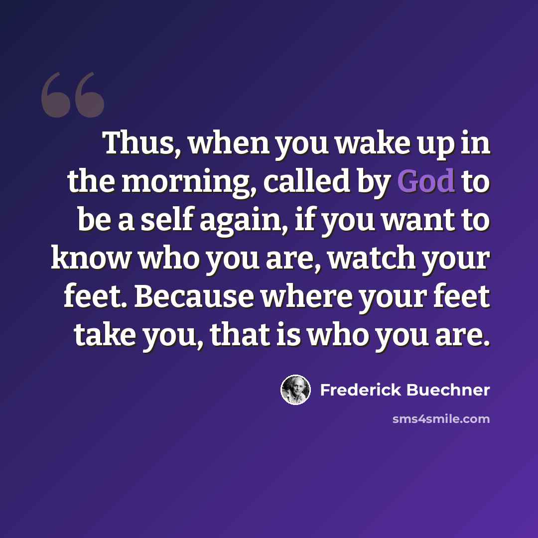 “Thus, when you wake up in the morning, called by God to be a self again, if you want to know who you are, watch your feet. Because where your feet take you, that is who you are.” quote by Frederick Buechner