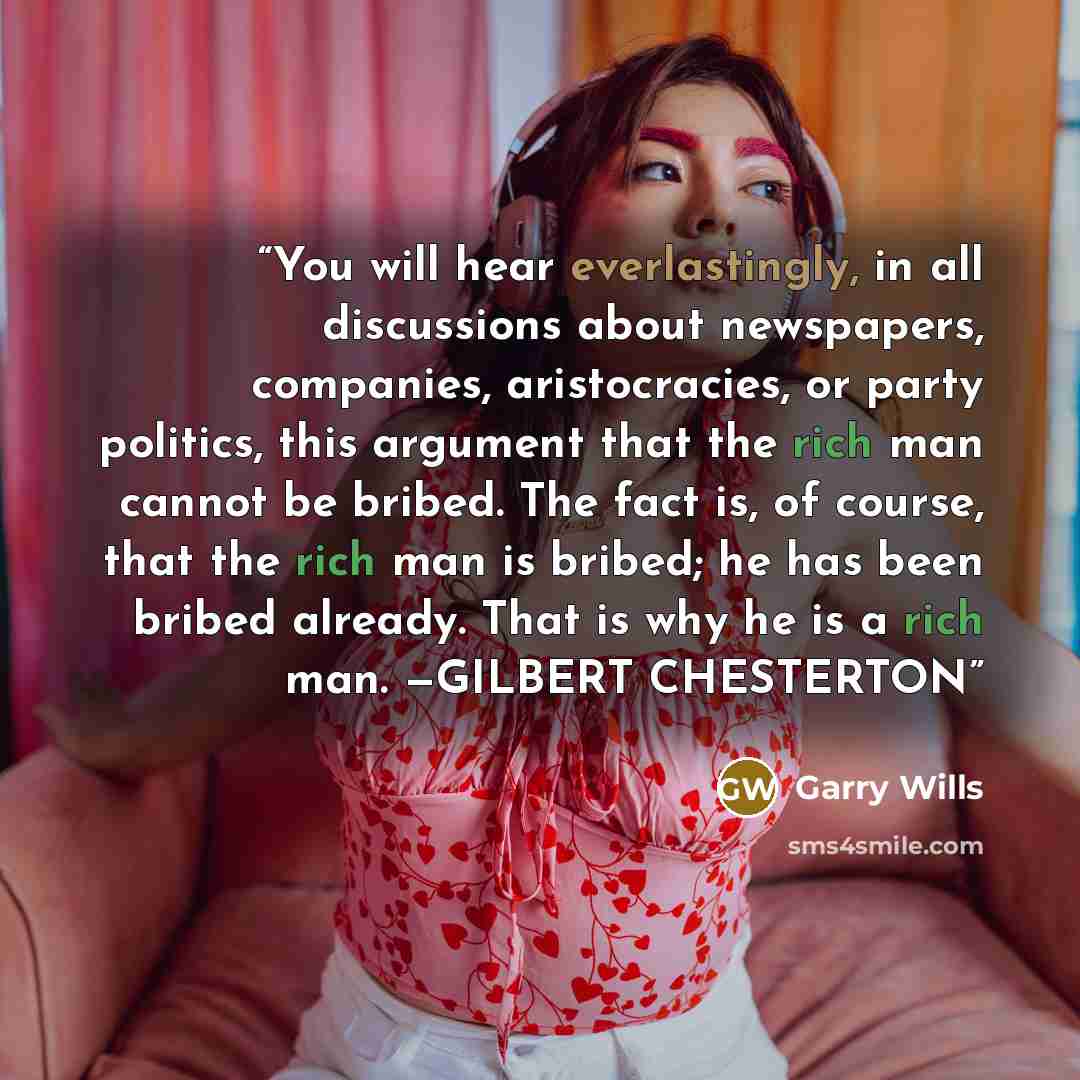 “You will hear everlastingly, in all discussions about newspapers, companies, aristocracies, or party politics, this argument that the rich man cannot be bribed. The fact is, of course, that the rich man is bribed; he has been bribed already. That is why he is a rich man. —GILBERT CHESTERTON” quote by Garry Wills