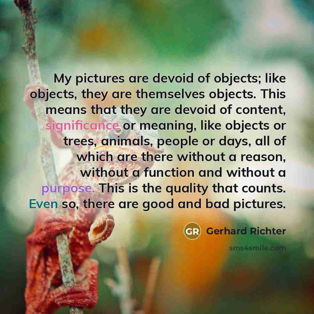 “My pictures are devoid of objects; like objects, they are themselves objects. This means that they are devoid of content, significance or meaning, like objects or trees, animals, people or days, all of which are there without a reason, without a function and without a purpose. This is the quality…” quote by Gerhard Richter