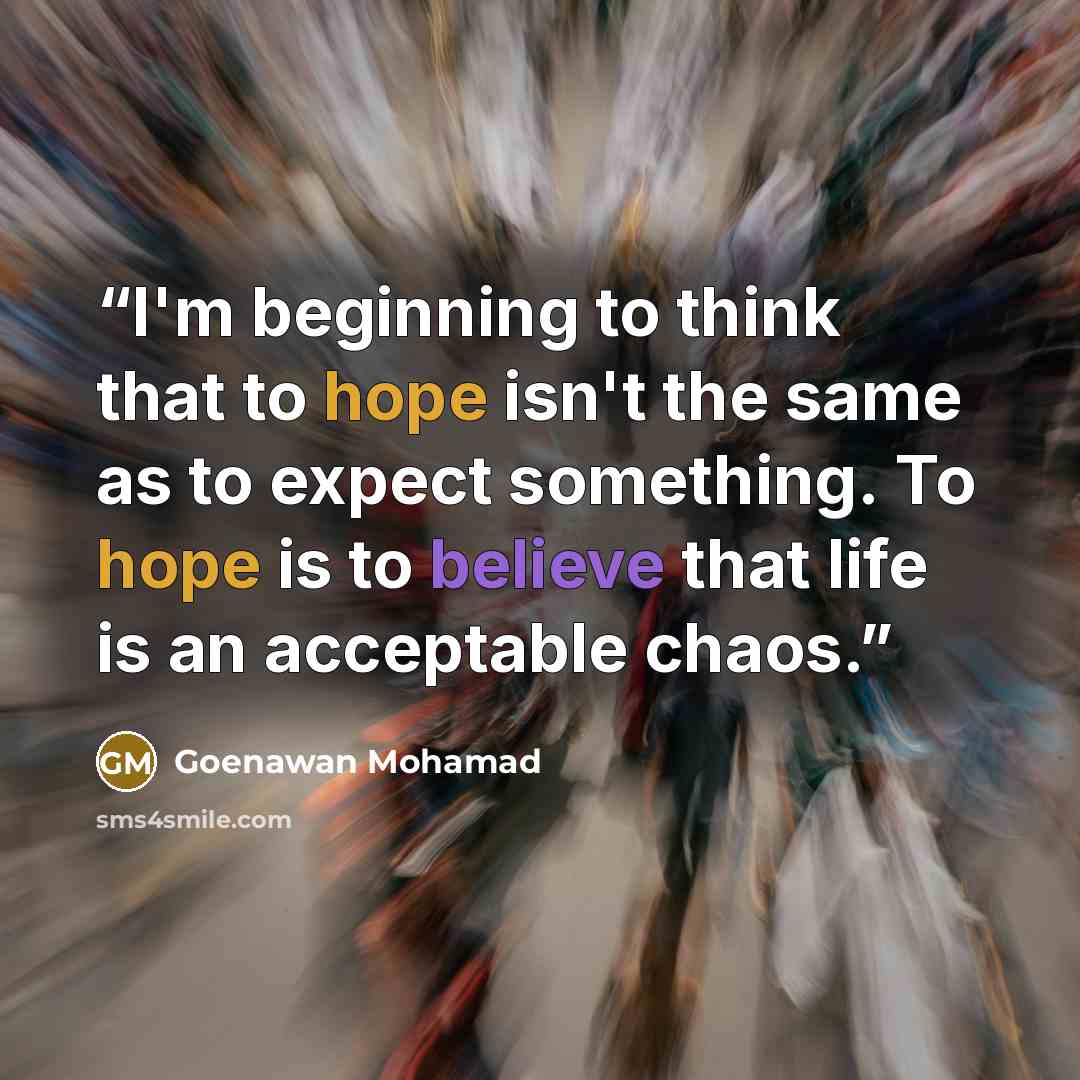 “I'm beginning to think that to hope isn't the same as to expect something. To hope is to believe that life is an acceptable chaos.” quote by Goenawan Mohamad