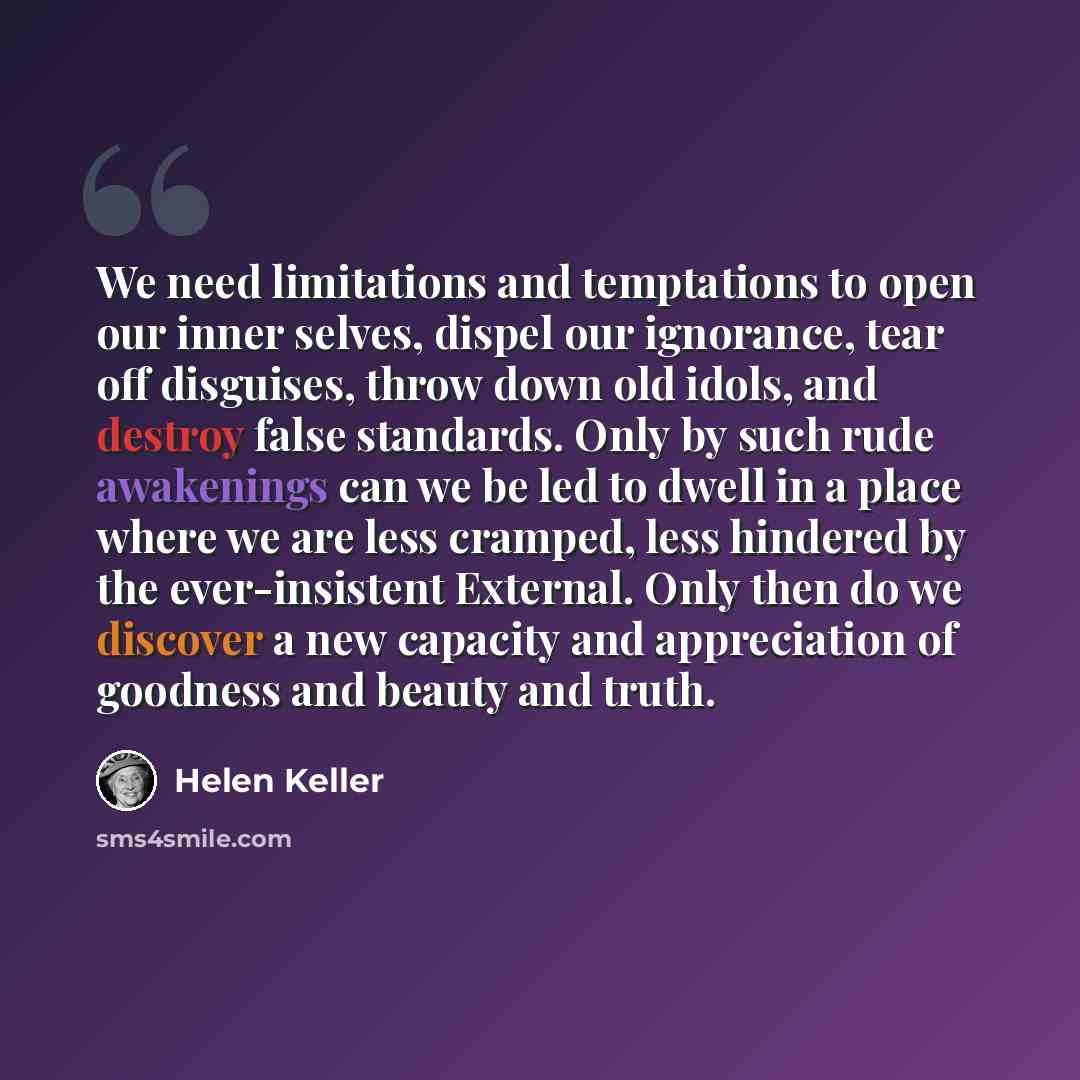 “We need limitations and temptations to open our inner selves, dispel our ignorance, tear off disguises, throw down old idols, and destroy false standards. Only by such rude awakenings can we be led to dwell in a place where we are less cramped, less hindered by the ever-insistent External. Only…” quote by Helen Keller
