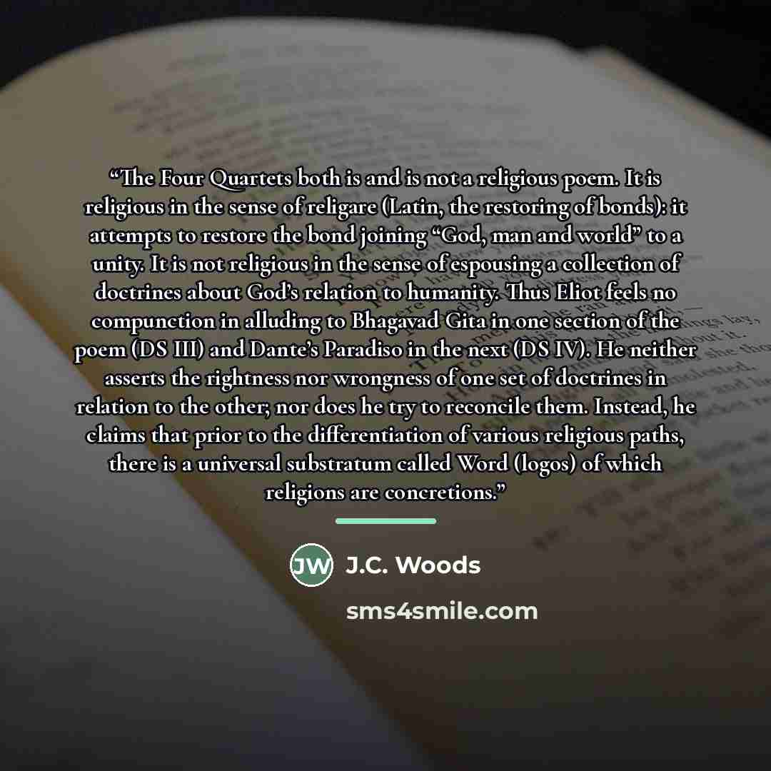 “The Four Quartets both is and is not a religious poem. It is religious in the sense of religare (Latin, the restoring of bonds): it attempts to restore the bond joining “God, man and world” to a unity. It is not religious in the sense of espousing a collection of doctrines about God’s relation to…” quote by J.C. Woods