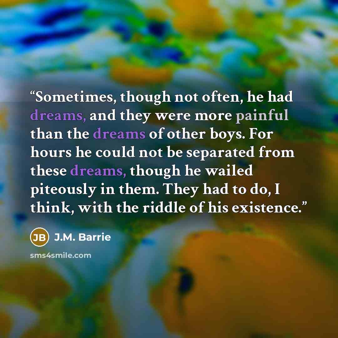 “Sometimes, though not often, he had dreams, and they were more painful than the dreams of other boys. For hours he could not be separated from these dreams, though he wailed piteously in them. They had to do, I think, with the riddle of his existence.” quote by J.M. Barrie