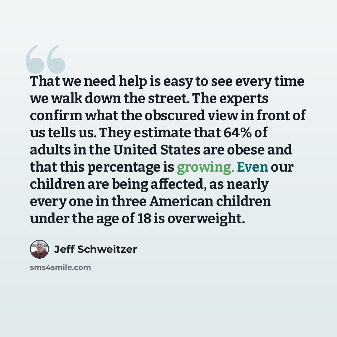 “That we need help is easy to see every time we walk down the street. The experts confirm what the obscured view in front of us tells us. They estimate that 64% of adults in the United States are obese and that this percentage is growing. Even our children are being affected, as nearly every one in…” quote by Jeff Schweitzer