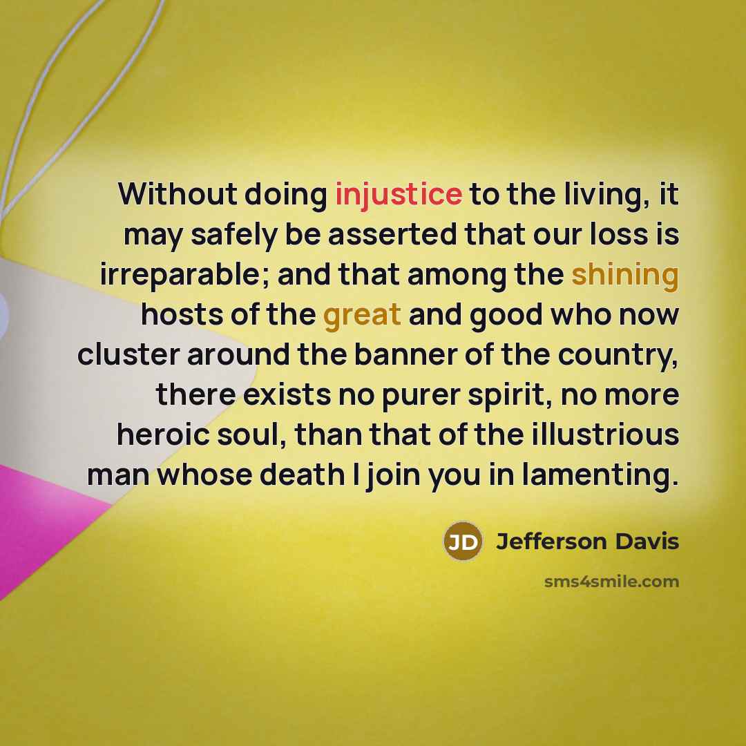 “Without doing injustice to the living, it may safely be asserted that our loss is irreparable; and that among the shining hosts of the great and good who now cluster around the banner of the country, there exists no purer spirit, no more heroic soul, than that of the illustrious man whose death I…” quote by Jefferson Davis
