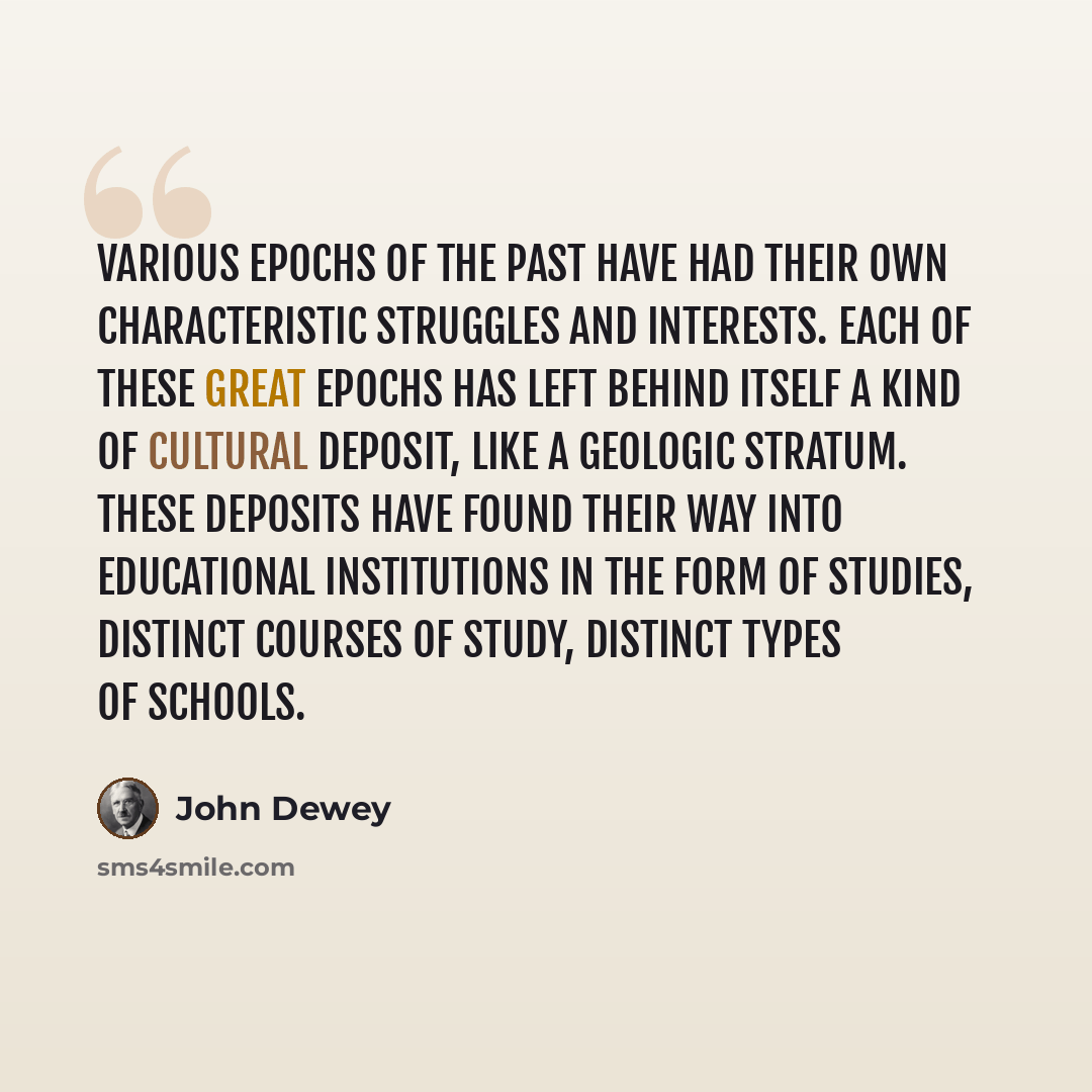 “Various epochs of the past have had their own characteristic struggles and interests. Each of these great epochs has left behind itself a kind of cultural deposit, like a geologic stratum. These deposits have found their way into educational institutions in the form of studies, distinct courses of…” quote by John Dewey