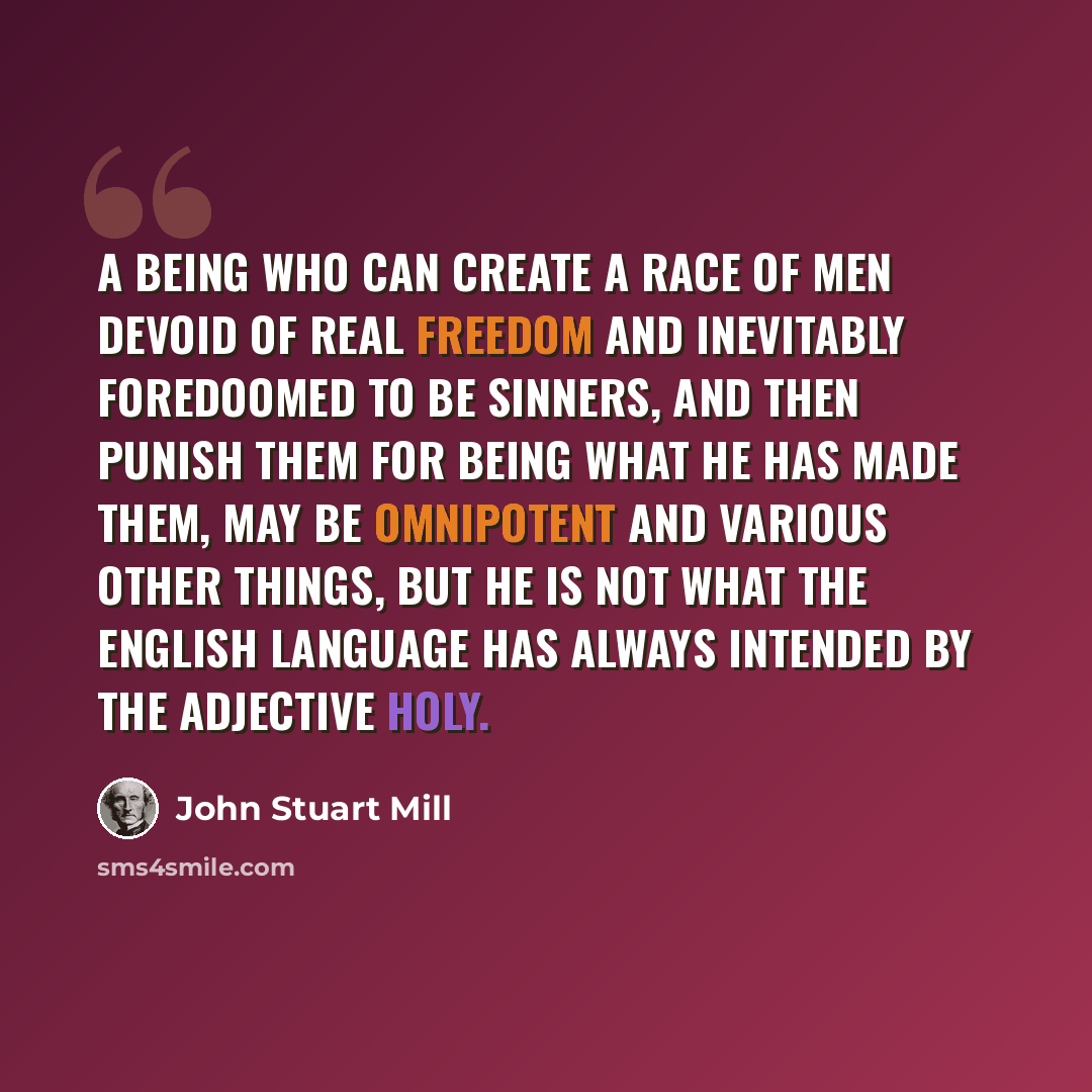 “A being who can create a race of men devoid of real freedom and inevitably foredoomed to be sinners, and then punish them for being what he has made them, may be omnipotent and various other things, but he is not what the English language has always intended by the adjective holy.” quote by John Stuart Mill