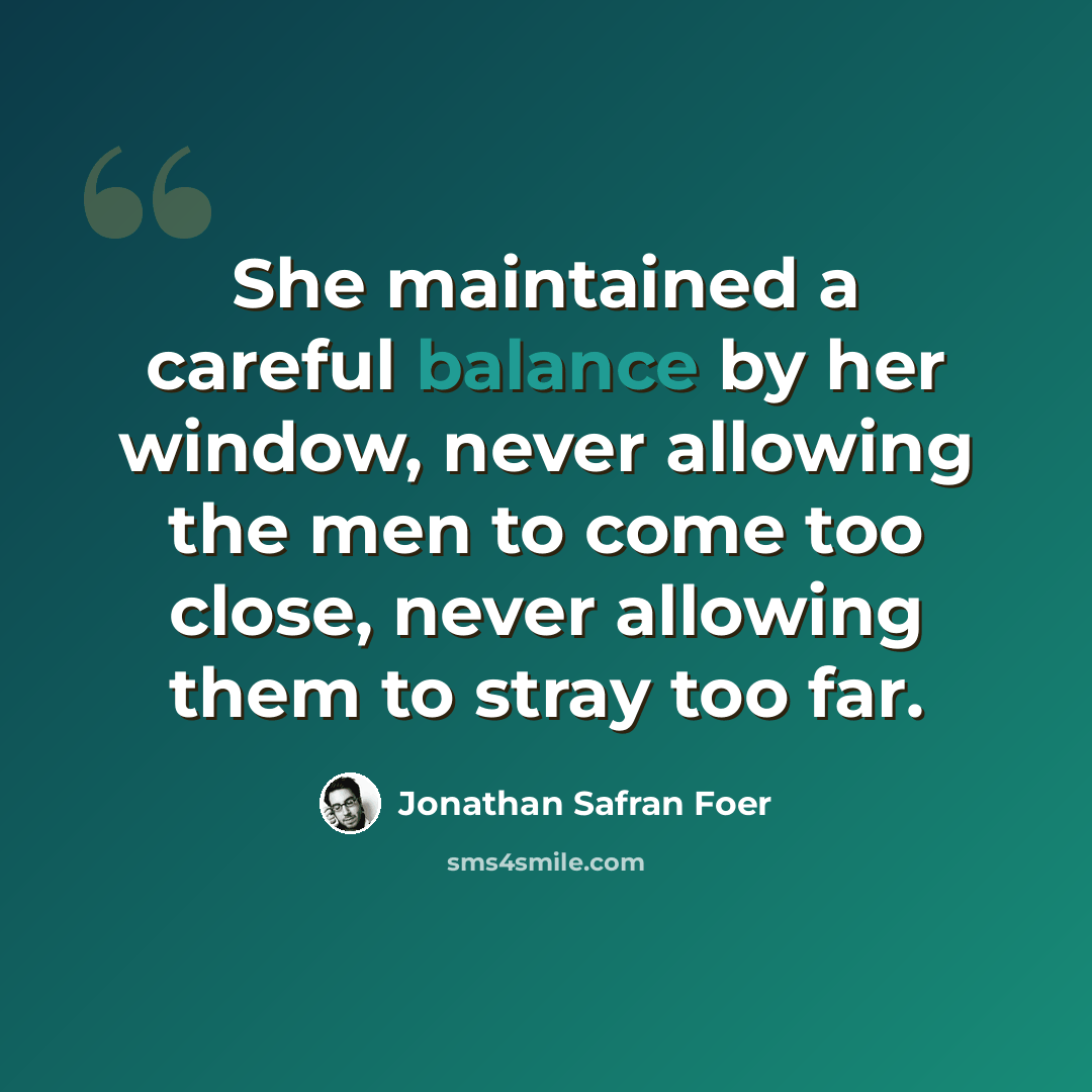 “She maintained a careful balance by her window, never allowing the men to come too close, never allowing them to stray too far.” quote by Jonathan Safran Foer