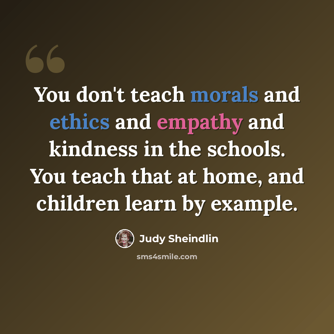 “You don't teach morals and ethics and empathy and kindness in the schools. You teach that at home, and children learn by example.” quote by Judy Sheindlin