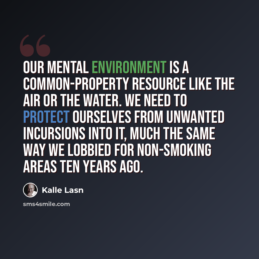 “Our mental environment is a common-property resource like the air or the water. We need to protect ourselves from unwanted incursions into it, much the same way we lobbied for non-smoking areas ten years ago.” quote by Kalle Lasn