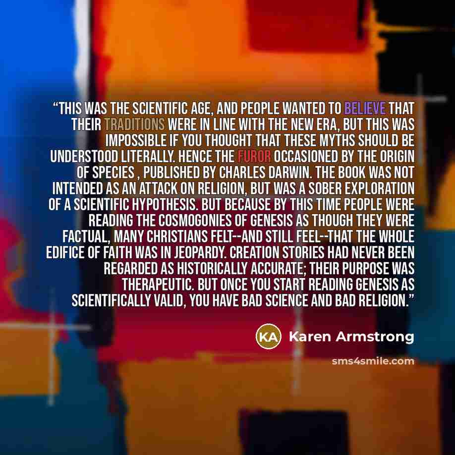 “This was the scientific age, and people wanted to believe that their traditions were in line with the new era, but this was impossible if you thought that these myths should be understood literally. Hence the furor occasioned by The Origin of Species , published by Charles Darwin. The book was not…” quote by Karen Armstrong